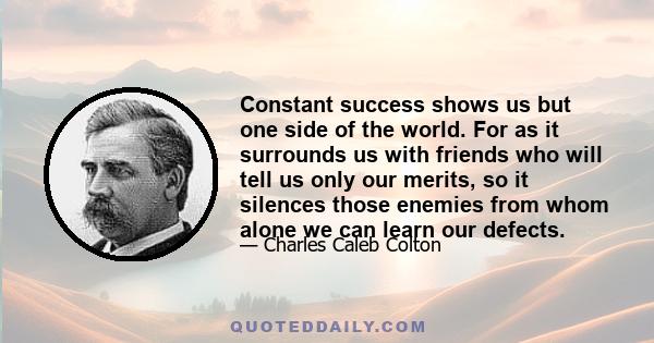 Constant success shows us but one side of the world. For as it surrounds us with friends who will tell us only our merits, so it silences those enemies from whom alone we can learn our defects.