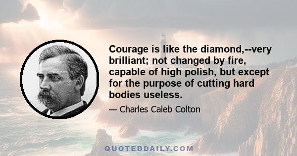 Courage is like the diamond,--very brilliant; not changed by fire, capable of high polish, but except for the purpose of cutting hard bodies useless.