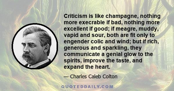 Criticism is like champagne, nothing more execrable if bad, nothing more excellent if good; if meagre, muddy, vapid and sour, both are fit only to engender colic and wind; but if rich, generous and sparkling, they