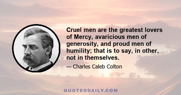 Cruel men are the greatest lovers of Mercy, avaricious men of generosity, and proud men of humility; that is to say, in other, not in themselves.