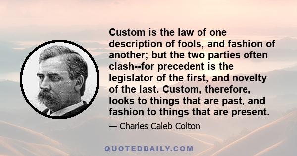 Custom is the law of one description of fools, and fashion of another; but the two parties often clash--for precedent is the legislator of the first, and novelty of the last. Custom, therefore, looks to things that are