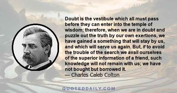 Doubt is the vestibule which all must pass before they can enter into the temple of wisdom; therefore, when we are in doubt and puzzle out the truth by our own exertions, we have gained a something that will stay by us, 