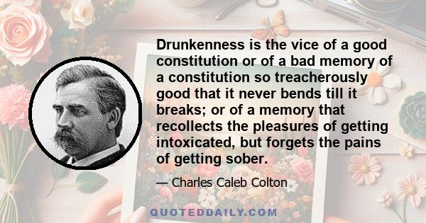 Drunkenness is the vice of a good constitution or of a bad memory of a constitution so treacherously good that it never bends till it breaks; or of a memory that recollects the pleasures of getting intoxicated, but