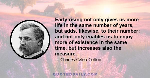 Early rising not only gives us more life in the same number of years, but adds, likewise, to their number; and not only enables us to enjoy more of existence in the same time, but increases also the measure.