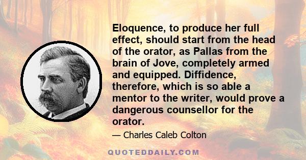 Eloquence, to produce her full effect, should start from the head of the orator, as Pallas from the brain of Jove, completely armed and equipped. Diffidence, therefore, which is so able a mentor to the writer, would