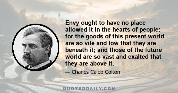 Envy ought to have no place allowed it in the hearts of people; for the goods of this present world are so vile and low that they are beneath it; and those of the future world are so vast and exalted that they are above 