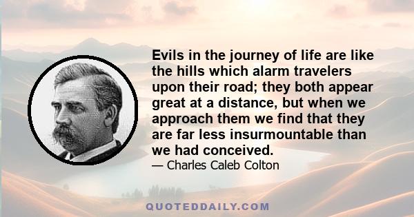 Evils in the journey of life are like the hills which alarm travelers upon their road; they both appear great at a distance, but when we approach them we find that they are far less insurmountable than we had conceived.