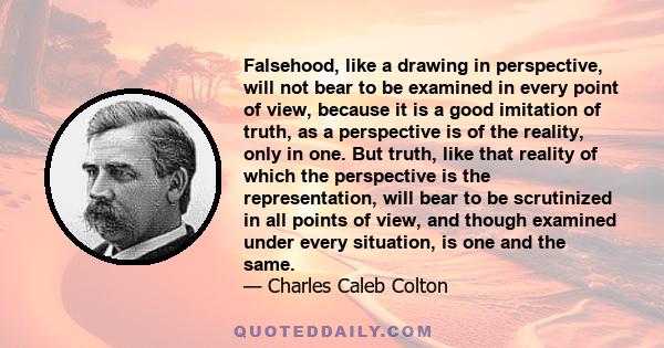 Falsehood, like a drawing in perspective, will not bear to be examined in every point of view, because it is a good imitation of truth, as a perspective is of the reality, only in one. But truth, like that reality of