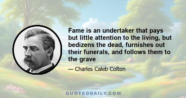 Fame is an undertaker that pays but little attention to the living, but bedizens the dead, furnishes out their funerals, and follows them to the grave