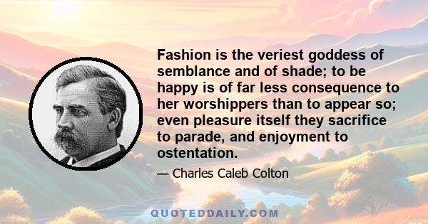 Fashion is the veriest goddess of semblance and of shade; to be happy is of far less consequence to her worshippers than to appear so; even pleasure itself they sacrifice to parade, and enjoyment to ostentation.