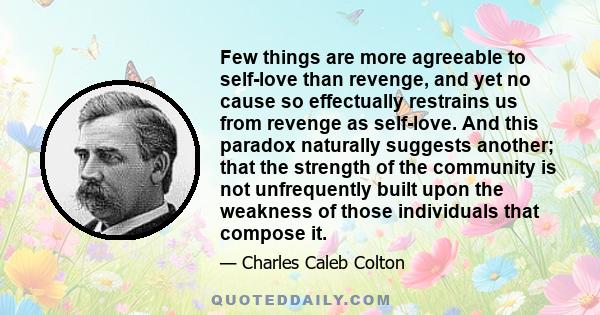 Few things are more agreeable to self-love than revenge, and yet no cause so effectually restrains us from revenge as self-love. And this paradox naturally suggests another; that the strength of the community is not