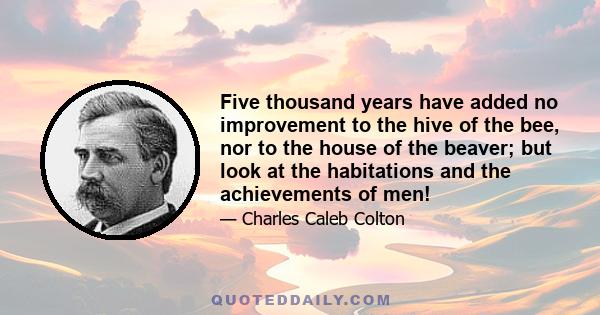 Five thousand years have added no improvement to the hive of the bee, nor to the house of the beaver; but look at the habitations and the achievements of men!