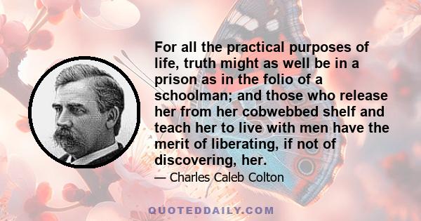 For all the practical purposes of life, truth might as well be in a prison as in the folio of a schoolman; and those who release her from her cobwebbed shelf and teach her to live with men have the merit of liberating,