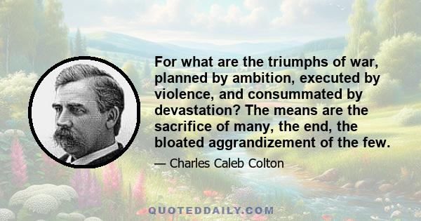 For what are the triumphs of war, planned by ambition, executed by violence, and consummated by devastation? The means are the sacrifice of many, the end, the bloated aggrandizement of the few.