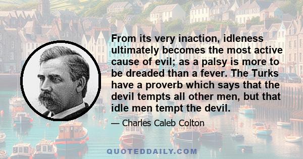 From its very inaction, idleness ultimately becomes the most active cause of evil; as a palsy is more to be dreaded than a fever. The Turks have a proverb which says that the devil tempts all other men, but that idle