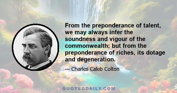 From the preponderance of talent, we may always infer the soundness and vigour of the commonwealth; but from the preponderance of riches, its dotage and degeneration.