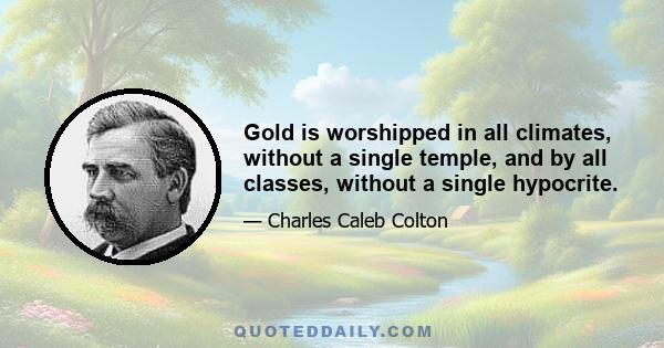 Gold is worshipped in all climates, without a single temple, and by all classes, without a single hypocrite.