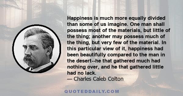 Happiness is much more equally divided than some of us imagine. One man shall possess most of the materials, but little of the thing; another may possess much of the thing, but very few of the material. In this