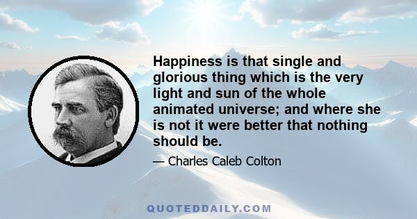 Happiness is that single and glorious thing which is the very light and sun of the whole animated universe; and where she is not it were better that nothing should be.