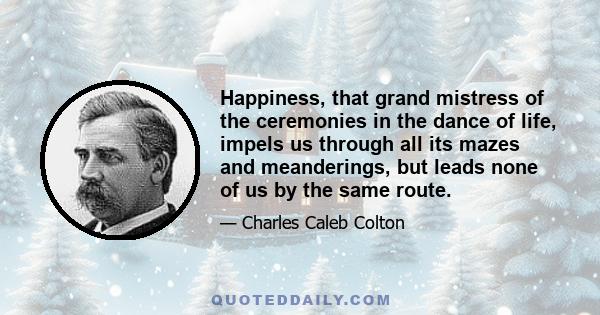 Happiness, that grand mistress of the ceremonies in the dance of life, impels us through all its mazes and meanderings, but leads none of us by the same route.