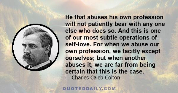 He that abuses his own profession will not patiently bear with any one else who does so. And this is one of our most subtle operations of self-love. For when we abuse our own profession, we tacitly except ourselves; but 