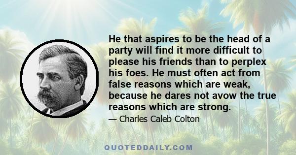 He that aspires to be the head of a party will find it more difficult to please his friends than to perplex his foes. He must often act from false reasons which are weak, because he dares not avow the true reasons which 