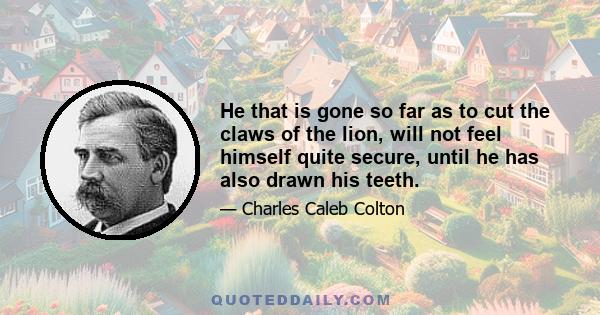 He that is gone so far as to cut the claws of the lion, will not feel himself quite secure, until he has also drawn his teeth.