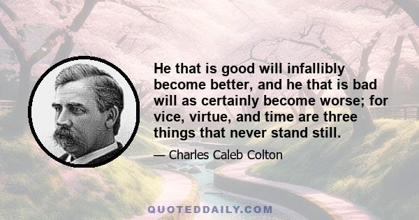 He that is good will infallibly become better, and he that is bad will as certainly become worse; for vice, virtue, and time are three things that never stand still.