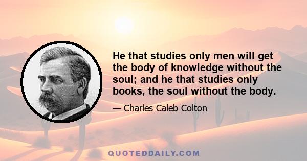 He that studies only men will get the body of knowledge without the soul; and he that studies only books, the soul without the body.