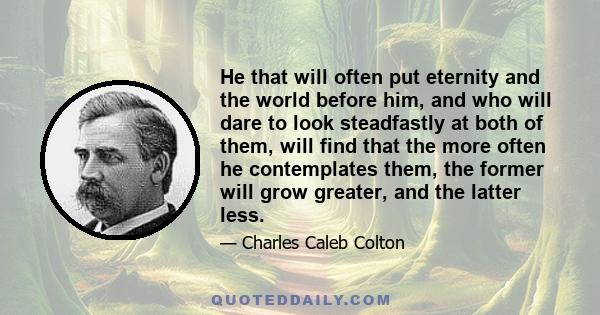 He that will often put eternity and the world before him, and who will dare to look steadfastly at both of them, will find that the more often he contemplates them, the former will grow greater, and the latter less.