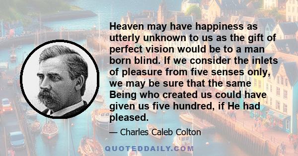 Heaven may have happiness as utterly unknown to us as the gift of perfect vision would be to a man born blind. If we consider the inlets of pleasure from five senses only, we may be sure that the same Being who created