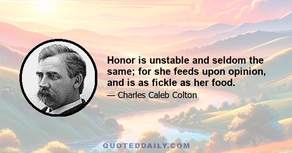 Honor is unstable and seldom the same; for she feeds upon opinion, and is as fickle as her food.