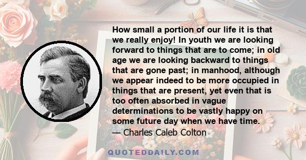 How small a portion of our life it is that we really enjoy! In youth we are looking forward to things that are to come; in old age we are looking backward to things that are gone past; in manhood, although we appear