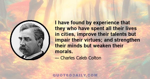 I have found by experience that they who have spent all their lives in cities, improve their talents but impair their virtues; and strengthen their minds but weaken their morals.