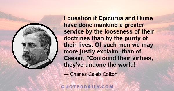 I question if Epicurus and Hume have done mankind a greater service by the looseness of their doctrines than by the purity of their lives. Of such men we may more justly exclaim, than of Caesar, Confound their virtues,