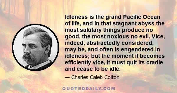 Idleness is the grand Pacific Ocean of life, and in that stagnant abyss the most salutary things produce no good, the most noxious no evil. Vice, indeed, abstractedly considered, may be, and often is engendered in