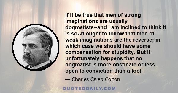 If it be true that men of strong imaginations are usually dogmatists--and I am inclined to think it is so--it ought to follow that men of weak imaginations are the reverse; in which case we should have some compensation 