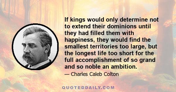 If kings would only determine not to extend their dominions until they had filled them with happiness, they would find the smallest territories too large, but the longest life too short for the full accomplishment of so 