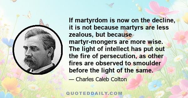 If martyrdom is now on the decline, it is not because martyrs are less zealous, but because martyr-mongers are more wise. The light of intellect has put out the fire of persecution, as other fires are observed to