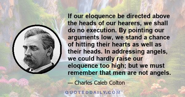 If our eloquence be directed above the heads of our hearers, we shall do no execution. By pointing our arguments low, we stand a chance of hitting their hearts as well as their heads. In addressing angels, we could