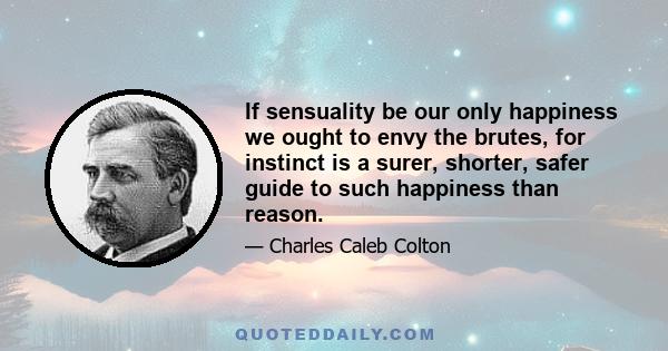 If sensuality be our only happiness we ought to envy the brutes, for instinct is a surer, shorter, safer guide to such happiness than reason.