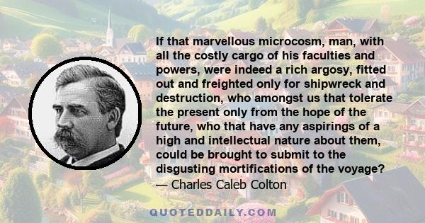 If that marvellous microcosm, man, with all the costly cargo of his faculties and powers, were indeed a rich argosy, fitted out and freighted only for shipwreck and destruction, who amongst us that tolerate the present