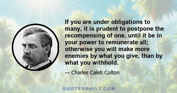 If you are under obligations to many, it is prudent to postpone the recompensing of one, until it be in your power to remunerate all; otherwise you will make more enemies by what you give, than by what you withhold.