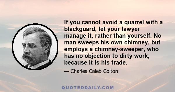 If you cannot avoid a quarrel with a blackguard, let your lawyer manage it, rather than yourself. No man sweeps his own chimney, but employs a chimney-sweeper, who has no objection to dirty work, because it is his trade.