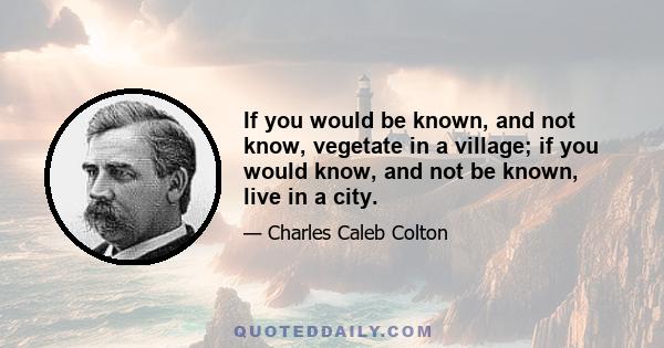 If you would be known, and not know, vegetate in a village; if you would know, and not be known, live in a city.