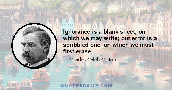 Ignorance is a blank sheet, on which we may write; but error is a scribbled one, on which we must first erase.