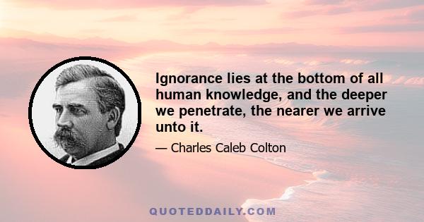 Ignorance lies at the bottom of all human knowledge, and the deeper we penetrate the nearer we arrive unto it. For what do we truly know, or what can we clearly affirm, of any one of those important things upon which