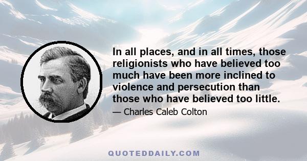 In all places, and in all times, those religionists who have believed too much have been more inclined to violence and persecution than those who have believed too little.