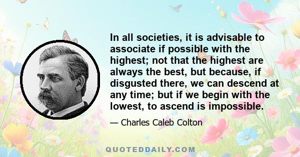 In all societies, it is advisable to associate if possible with the highest; not that the highest are always the best, but because, if disgusted there, we can descend at any time; but if we begin with the lowest, to