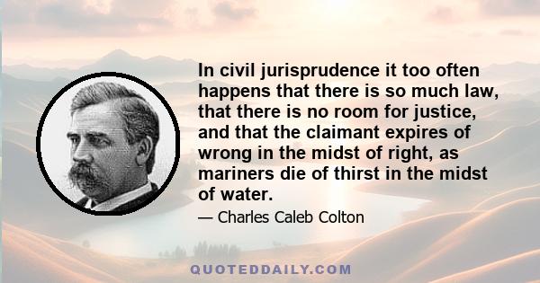 In civil jurisprudence it too often happens that there is so much law, that there is no room for justice, and that the claimant expires of wrong in the midst of right, as mariners die of thirst in the midst of water.